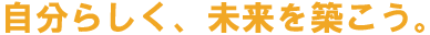 自分らしく、未来を築こう。